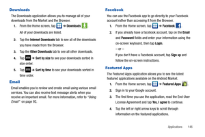 Page 151Applications       146
Downloads
The Downloads application allows you to manage all of your 
downloads from the Market and the Browser.
1.From the Home screen, tap   ➔ Downloads .
All of your downloads are listed.
2.Ta p  t h e  Internet Downloads tab to see all of the downloads 
you have made from the Browser.
3.Ta p  t h e  Other Downloads tab to see all other downloads.
4.Ta p   ➔ Sort by size to see your downloads sorted in 
size order.
5.Ta p   ➔ Sort by time to see your downloads sorted in 
time...