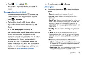 Page 153Applications       148 6.
Press  ➔  ➔ Latitude . 
Your location is displayed on the map, accurate to 30 
meters.
Sharing your Location with Friends
1.From the Latitude map screen, tap   to display your 
Latitude friends. At first, only your name is displayed.
2.Press  ➔ Add friends.
3.Ta p  Select from Contacts or Add via email address.
4.Tap a contact or enter an email address and tap Add 
friends
.
5.At the Send sharing requests prompt, tap Ye s.
Your friend will receive an email or text message with...