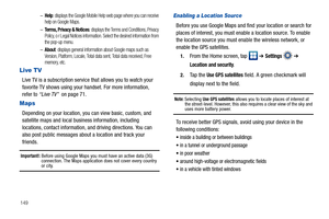 Page 154149–
Help: displays the Google Mobile Help web page where you can receive 
help on Google Maps.
–Terms, Privacy & Notices: displays the Terms and Conditions, Privacy 
Policy, o r Legal Notices information. Select the desired information from 
the pop-up menu.
–About: displays general information about Google maps such as 
Version, Platform, Locale, Total data sent, Total data received, Free 
memory, etc.
Live TV
Live TV is a subscription service that allows you to watch your 
favorite TV shows using your...