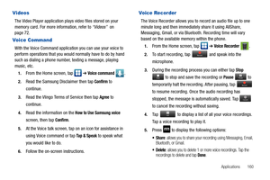 Page 165Applications       160
Videos
The Video Player application plays video files stored on your 
memory card. For more information, refer to “Videos”  on 
page 72.
Voice Command
With the Voice Command application you can use your voice to 
perform operations that you would normally have to do by hand 
such as dialing a phone number, texting a message, playing 
music, etc.
1.From the Home screen, tap   ➔ Voice command .
2.Read the Samsung Disclaimer then tap Confirm to 
continue.
3.Read the Vlingo Terms of...