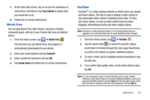 Page 167Applications       162 7.
At the Voice talk screen, tap on an icon for assistance in 
using Voice command or tap 
Ta p  &  S p e a k to speak what 
you would like to do.
8.Follow the on-screen instructions.
Words Free
You can play Words Free with Friends, everyone’s favorite 
crossword game, with all of your friends that have an Android 
device.
1.From the Home screen, tap   ➔ Words Free .
The first time you use Words Free, the program is 
automatically downloaded to your phone.
2.Enter your email...