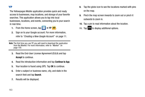 Page 168163
YP
The Yellowpages Mobile application provides quick and ready 
access to businesses, map locations, and storage of your favorite 
searches. This application allows you to tap into local 
businesses, locations, and events, connecting you to your search 
in real-time.
1.From the Home screen, tap   ➔ YP . 
2.Sign on to your Google account. For more information, 
refer to “Creating a New Google Account”  on page 11.
Note: The first time you use YP, you will need to download the application 
from the...