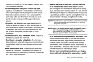 Page 177Health and Safety Information       172
pressure on the battery. This can cause leakage or an internal short-
circuit, resulting in overheating.
Do not let the phone or battery come in contact with liquids. Liquids can get into the phones circuits, leading to corrosion. Even 
when the phone appears to be dry and appears to operate normally, 
the circuitry could slowly corrode and pose a safety hazard. If the 
phone and/or battery get wet, have them checked by your service 
provider or contact Samsung,...