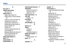 Page 199       194
Index
AAbc mode 52Adding a New Contact
Idle Screen 56Address Book 56Adding a New Contact 56Adding Pauses to Contact Numbers 58Copying an entry to the Phone 66Copying Entry to Phone 66Copying Entry to SIM Card 65Deleting Address Book Entries 66Dialing a Number 59Favorites 64Finding an Address Book Entry 59Group Settings 63Managing Address Book Entries 65Service Dialing Numbers 66Using Contacts List 59Address Book Options 62Alarm 143Amazon Kindle 138Android Market 150
Android System Recovery...