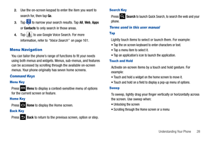 Page 33Understanding Your Phone       28 2.
Use the on-screen keypad to enter the item you want to 
search for, then tap 
Go.
3.Tap   to narrow your search results. Tap All, Web, Apps 
or 
Contacts to only search in those areas.
4.Tap   to use Google Voice Search. For more 
information, refer to “Voice Search”  on page 161.
Menu Navigation
You can tailor the phone’s range of functions to fit your needs 
using both menus and widgets. Menus, sub-menus, and features 
can be accessed by scrolling through the...