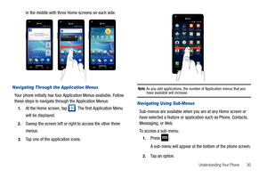 Page 35Understanding Your Phone       30
in the middle with three Home screens on each side.
Navigating Through the Application Menus
Your phone initially has four Application Menus available. Follow 
these steps to navigate through the Application Menus:
1.At the Home screen, tap  . The first Application Menu 
will be displayed.
2.Sweep the screen left or right to access the other three 
menus.
3.Tap one of the application icons.
Note: As you add applications, the number of Application menus that you have...