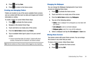 Page 39Understanding Your Phone       34 8.
Press  and tap Save.
9.Press   to return to the Home screen.
Creating and Managing Folders
Folders are located on any of the seven available Home screens 
and can contain both files (such as data and images) and Contact 
information or entries.
To create a folder on-screen follow these steps:
1.Press   to activate the Home screen.
2.Navigate to the desired Home Page.
3.Touch and hold on an empty area of the screen.
4.From the Add to Home window tap Folders.
5.Tap an...