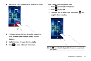Page 41Understanding Your Phone       36 4.
Drag it to the trash can located at the bottom of the screen.
5.If there are items on the Home screen that you want to 
delete, the 
Home screen has items. Delete? prompt is 
displayed.
6.Ta p  Ye s to remove the page, otherwise, tap No.
7.Press   to return to the main Home screen.To add a Home screen, follow these steps:
1.Press   to activate the Home screen. 
2.Press  and tap Edit.
3.Touch and hold the Home screen that contains  and 
drag it to the new location....