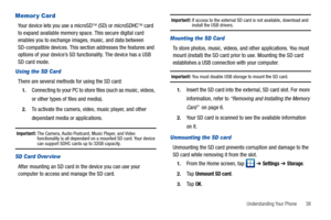 Page 43Understanding Your Phone       38
Memory Card
Your device lets you use a microSD (SD) or microSDHC card 
to expand available memory space. This secure digital card 
enables you to exchange images, music, and data between 
SD-compatible devices. This section addresses the features and 
options of your device’s SD functionality. The device has a USB 
SD card mode.
Using the SD Card
There are several methods for using the SD card:
1.Connecting to your PC to store files (such as music, videos, 
or other...