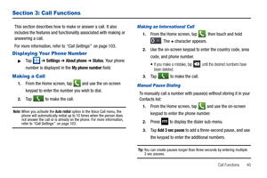 Page 45Call Functions       40
Section 3: Call Functions
This section describes how to make or answer a call. It also 
includes the features and functionality associated with making or 
answering a call. 
For more information, refer to “Call Settings”  on page 103.
Displaying Your Phone Number
Ta p   ➔ Settings ➔ About phone ➔ Status. Your phone 
number is displayed in the 
My phone number field.
Making a Call
1.From the Home screen, tap  and use the on-screen 
keypad to enter the number you wish to dial.
2.Ta...