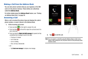 Page 47Call Functions       42
Making a Call from the Address Book
You can store phone numbers that you use regularly on the SIM 
card or in the phone’s memory. These entries are collectively 
called the Address Book. 
For further details about the Address Book feature, see “Finding 
an Address Book Entry” on page 59.
Answering a Call
When a call is received the phone rings and displays the caller’s 
phone number, or name if stored in the Address Book.
1.At the incoming call screen:
Touch and slide  to the...