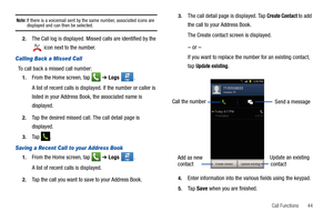 Page 49Call Functions       44
Note: If there is a voicemail sent by the same number, associated icons are displayed and can then be selected. 
2.The Call log is displayed. Missed calls are identified by the 
 icon next to the number.
Calling Back a Missed Call 
To call back a missed call number:
1.From the Home screen, tap   ➔ Logs . 
A list of recent calls is displayed. If the number or caller is 
listed in your Address Book, the associated name is 
displayed.
2.Tap the desired missed call. The call detail...