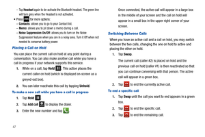 Page 5247–
Ta p  Headset again to de-activate the Bluetooth headset. The green line 
will turn grey when the Headset is not activated.
Press  for more options:–Contacts: allows you to go to your Contact list.–Memo: allows you to jot down a memo during a call.–Noise Suppression On/Off: allows you to turn on the Noise 
Suppression feature when you are in a noisy area. Turn it Off when not 
needed to conserve battery power.
Placing a Call on Hold
You can place the current call on hold at any point during a...