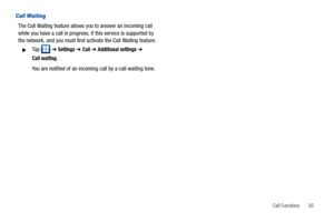 Page 55Call Functions       50
Call Waiting
The Call Waiting feature allows you to answer an incoming call 
while you have a call in progress, if this service is supported by 
the network, and you must first activate the Call Waiting feature:
Ta p   ➔ Settings ➔ Call ➔ Additional settings ➔ 
Call waiting.
You are notified of an incoming call by a call waiting tone. 