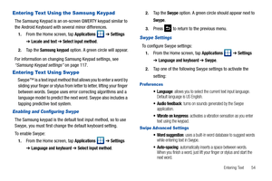 Page 59Entering Text       54
Entering Text Using the Samsung Keypad
The Samsung Keypad is an on-screen QWERTY keypad similar to 
the Android Keyboard with several minor differences.
1.From the Home screen, tap Applications  ➔ Settings 
➔ Locale and text ➔ Select input method.
2.Ta p  t h e  Samsung keypad option. A green circle will appear.
For information on changing Samsung Keypad settings, see 
“Samsung Keypad settings” on page 117.
Entering Text Using Swype
Swype™ is a text input method that allows you to...