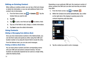 Page 6459
Editing an Existing Contact
When editing an existing contact, you can tap a field and change 
or delete the information, or you can add additional fields to the 
contact’s list of information.
1.From the Home screen, tap   ➔ Contacts . Ta p  t h e  
Contact that you want to edit.
2.Ta p  Edit.
3.Ta p   to add a new field and tap  to delete a field.
4.Tap any of the fields to add, change, or delete information.
5.Ta p  Save to save the edited information.
Using Contacts
Dialing or Messaging from...