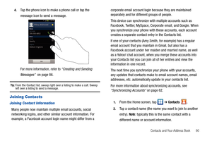 Page 65Contacts and Your Address Book       60 4.
Tap the phone icon to make a phone call or tap the 
message icon to send a message.
For more information, refer to “Creating and Sending 
Messages”  on page 86.
Tip: From the Contact list, sweep right over a listing to make a call. Sweep left over a listing to send a message.
Joining Contacts
Joining Contact Information
Many people now maintain multiple email accounts, social 
networking logins, and other similar account information. For 
example, a Facebook...