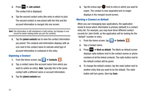 Page 66613.
Press  ➔ Join contact.
The contact list is displayed.
4.Tap the second contact entry (the entry in which to join). 
The second contact is now joined with the first and the 
account information is merged into one screen.
Note: The information is still maintained in both entries, but displays in one record for easier viewing when you join the contacts.
5.Ta p  t h e  joined contacts bar to view the contact information 
you joined. The contacts and information displays with an 
icon next to the contact...