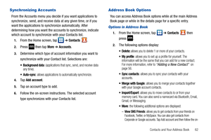 Page 67Contacts and Your Address Book       62
Synchronizing Accounts
From the Accounts menu you decide if you want applications to 
synchronize, send, and receive data at any given time, or if you 
want the applications to synchronize automatically. After 
determining how you want the accounts to synchronize, indicate 
which account to synchronize with your Contacts list.
1.From the Home screen, tap   ➔ Contacts .
2.Press   then tap More ➔ Accounts.
3.Determine which type of account information you want to...