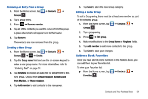 Page 69Contacts and Your Address Book       64
Removing an Entr y From a Group
1.From the Home screen, tap   ➔ Contacts  ➔ 
Groups .
2.Tap a group entry.
3.Press  ➔ Remove member.
4.Tap all of the contacts you want to remove from this group. 
A green checkmark will appear next to their name.
5.Ta p  Remove.
The contacts are now removed from the group.
Creating a New Group
1.From the Home screen, tap   ➔ Contacts  ➔ 
Groups  ➔  ➔ Create.
2.Ta p  t h e  Group name field and use the on-screen keypad to 
enter a...