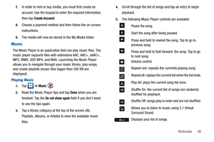 Page 73Multimedia       68 7.
In order to rent or buy media, you must first create an 
account. Use the keypad to enter the required information, 
then tap 
Create Account.
8.Choose a payment method and then follow the on-screen 
instructions.
9.The media will now be stored in the My Media folder.
Music
The Music Player is an application that can play music files. The 
music player supports files with extensions AAC, AAC+, eAAC+, 
MP3, WMA, 3GP, MP4, and M4A. Launching the Music Player 
allows you to navigate...