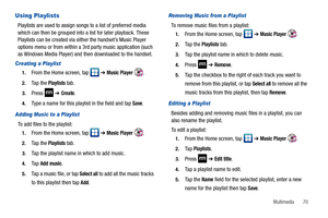 Page 75Multimedia       70
Using Playlists
Playlists are used to assign songs to a list of preferred media 
which can then be grouped into a list for later playback. These 
Playlists can be created via either the handset’s Music Player 
options menu or from within a 3rd party music application (such 
as Windows Media Player) and then downloaded to the handset.
Creating a Playlist
1.From the Home screen, tap   ➔ Music Player .
2.Ta p  t h e  Playlists tab.
3.Press  ➔ Create.
4.Type a name for this playlist in...