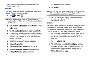 Page 7671
For information on downloading music for your phone, see 
“Market” on page 150.
Live TV
Live TV is a subscription service that allows you to watch your 
favorite TV shows using your handset.
1.Ta p   ➔ Live TV .
Note: The first time you use Live TV, you will need to download the 
application from the Market. For more information, refer to “Market”  
on page 150.
2.Read the Terms and Conditions and tap Accept to continue 
or 
Exit to exit.
3.When the Activate Device screen displays, tap Activate.
4.A...