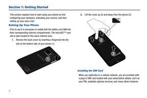 Page 105
Section 1: Getting Started
This section explains how to start using your phone by first 
configuring your hardware, activating your service, and then 
setting up your voice mail.
Setting Up Your Phone
Prior to use it is necessary to install both the battery and SIM into 
their corresponding internal compartments. The microSD™ card 
slot is also located in this same internal area.
1.Remove the back cover by inserting a fingernail into the 
slot on the bottom side of your phone (1). 
2.Lift the cover up...