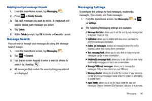 Page 95Messaging       90
Deleting multiple message threads
1.From the main Home screen, tap Messaging .
2.Press  ➔ Delete threads.
3.Tap each message you want to delete. A checkmark will 
appear beside each message you select.
4.Ta p  Delete.
5.At the Delete prompt, tap OK to delete or Cancel to cancel.
Message Search
You can search through your messages by using the Message 
Search feature.
1.From the main Home screen, tap Messaging .
2.Ta p   ➔ Search.
3.Use the on-screen keypad to enter a word or phrase to...