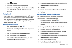 Page 97Messaging       92 2.
Press  ➔ Settings.
3.Scroll to the bottom and tap Emergency alerts.
4.All alerts are enabled by default (checkmark showing). Tap 
on an alert option to disable the alert and remove the 
checkmark.
Using Email
Email enables you to review and create email using AIM®, AOL®, 
Ya h o o !® Mail, Comcast, Compuserve, Earthlink, Gmail, HotPOP, 
Juno, Mac, NetZero, SBC Yahoo!, Verizon and several other email 
services. You can also receive text message alerts when you 
receive an important...