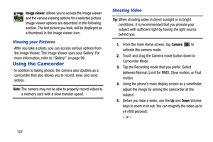 Page 114107
Viewing your Pictures
After you take a photo, you can access various options from 
the Image Viewer. The Image Viewer uses your Gallery. For 
more information, refer to “Gallery”  on page 99.
Using the Camcorder
In addition to taking photos, the camera also doubles as a 
camcorder that also allows you to record, view, and send 
videos.
Note: The camera may not be able to properly record videos to 
a memory card with a slow transfer speed.
Shooting Video
Tip: When shooting video in direct sunlight or...
