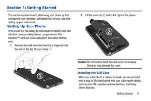 Page 13Getting Started       6
Section 1: Getting Started
This section explains how to start using your phone by first 
configuring your hardware, activating your service, and then 
setting up your voice mail.
Setting Up Your Phone
Prior to use it is necessary to install both the battery and SIM 
into their corresponding internal compartments. The 
microSD™ card slot is also located in this same internal 
area.
1. Remove the back cover by inserting a fingernail into 
the slot on the top of your phone (1).  2....