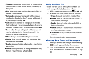 Page 121Messaging       114
Take picture: allows you to temporarily exit the message, take a 
photo with phone’s camera, and then add it to your message by 
tapping 
Save.
Video: allows you to choose an existing video from the Videos list, 
then add it to your message
.
Capture video: allows you to temporarily exit the message, 
record a video clip using the ph one’s camera, and then add it 
to your message by tapping 
Save.
Audio: allows you to choose an ex isting audio file from the 
Audio list, then add it...