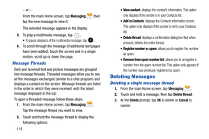 Page 122115– or –
From the main Home screen, tap 
Messaging  then 
tap the new message to view it.
The selected message appears in the display. 
3. To play a multimedia message, tap 
.
To pause playback of the multimedia message, tap .
4.To scroll through the message (if additional text pages 
have been added), touch the screen and in a single 
motion, scroll up or down the page.
Message Threads
Sent and received text and  picture messages are grouped 
into message threads. Threaded messages allow you to see...