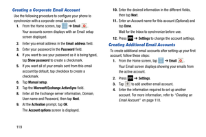 Page 126119
Creating a Corporate Email Account
Use the following procedure to configure your phone to 
synchronize with a corporate email account.
1. From the Home screen, tap 
 ➔ Email .
Your accounts screen displays with an Email setup 
screen displayed.
2. Enter you email address in the 
Email address field.
3. Enter your password in the 
Password field.
4. If you want to see your pass word as it is being typed, 
tap 
Show password to create a checkmark.
5. If you want all of your emails sent from this email...