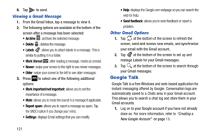 Page 1281216.
Tap   to send.
Viewing a Gmail Message
1.From the Gmail Inbox, tap a message to view it.
2. The following options are available at the bottom of the 
screen after a message has been selected:
: archives the selected message.
 Delete : deletes the message.
: allows you to attach labels to a message. This is 
similar to putting it in a folder.
: after reading a message, marks as unread.
: swipe your screen to the right to see newer messages.
: swipe your screen to the left to see older messages.
3....