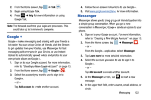 Page 129Messaging       122
2.
From the Home screen, tap 
 ➔ Ta l k  .
3. Begin using Google Talk.
4. Press   ➔ 
Help for more information on using 
Google Talk.
Note: The Network confirms your login and processes. This could take up to 5 minutes to complete.
Google +
Google+ makes messaging and sharing with your friends a 
lot easier. You can set up Circles of friends, visit the Stream 
to get updates from your Circles, use Messenger for fast 
messaging with everyone in your Circles, or use Instant 
Upload to...