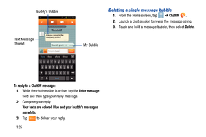 Page 132125
 
To reply to a ChatON message:
1.While the chat session is active, tap the Enter message 
field and then type your reply message.
2. Compose your reply.
Your texts are colored Blue and your buddy’s messages 
are white.
3.Tap   to deliver your reply.
Deleting a single message bubble
1.From the Home screen, tap  ➔ ChatON .
2. Launch a chat session to reveal the message string.
3. Touch and hold a message bubble, then select 
Delete.
Buddy’s Bubble
My Bubble
Text Message
Thread
Send 