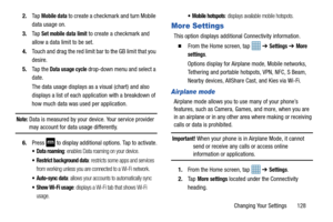 Page 135Changing Your Settings       128
2.
Ta p  
Mobile data to create a checkmark and turn Mobile 
data usage on. 
3. Ta p  
Set mobile data limit to create a checkmark and 
allow a data limit to be set.
4. Touch and drag the red limit bar to the GB limit that you 
desire.
5. Ta p  t h e  
Data usage cycle drop-down menu and select a 
date.
The data usage displays as a visual (chart) and also 
displays a list of each application with a breakdown of 
how much data was used per application.
Note: Data is...