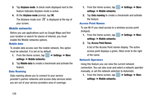 Page 1361293.
Ta p  
Airplane mode. A check mark displayed next to the 
feature indicates Airplane mode is active. 
4. At the 
Airplane mode prompt, tap OK.
The Airplane mode icon 
 is displayed at the top of 
your screen.
Mobile networks
Before you use applications su ch as Google Maps and find 
your location or search for places of interest, you must 
enable the Mobile networks options.
Mobile data
To enable data access over th e mobile network, this option 
must be selected. It is set on by default.
1. From...