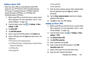 Page 139Changing Your Settings       132
Adding a Basic VPN
Before you add a VPN you must determine which VPN 
protocol to use: PPTP (Point -to-Point Tunneling Protocol), 
L2TP (Layer 2 Tunneling Prot ocol), L2TP/IPSec PSK (Pre-
shared key based L2TP/IPS ec), or L2TP/IPSec CRT 
(Certificate based L2TP/IPSec).
1. Before using VPN, you must first set up a screen unlock 
PIN or password. For more information, refer to  “Lock 
Screen Settings”  on page 142.
2. From the Home screen, tap    ➔ 
Settings ➔ More...