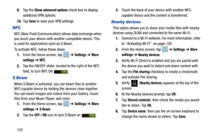 Page 1401339.
Ta p  t h e  
Show advanced options check box to display 
additional VPN options.
10. Ta p  
Save to save your VPN settings.
NFC
NFC (Near Field Communication) allows data exchange when 
you touch your device with another compatible device. This 
is used for applications such as S Beam.
To activate NFC, follow these steps:
1. From the Home screen, tap    ➔ 
Settings ➔ More 
settings 
➔ NFC.
2. Tap the ON/OFF slider, located to the right of the NFC 
field, to turn NFC ON  . 
S Beam
When S Beam is...