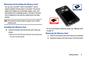 Page 15Getting Started       8
Removing and Installing the Memor y Card
You can use a microSD (SD) or microSDHC  card to 
expand available memory space if you desire. This secure 
digital card enables you to  exchange images, music, and 
data between SD-compatible devices. This type of memory 
card is designed for use with this mobile phone and other 
devices.
Note: Your phone has been tested to support up to a 64GB memory card.
Installing the Memor y Card
  Push the microSD card into  the slot until it...