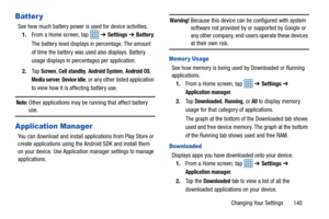 Page 147Changing Your Settings       140
Batter y
See how much battery power is used for device activities.1. From a Home screen, tap    ➔ Settings ➔  Battery .
The battery level displays in percentage. The amount 
of time the battery was used also displays. Battery 
usage displays in percentages per application.
2. Ta p  
Screen, Cell standby, Android System, Android OS, 
Media server, Device idle, or any other listed application 
to view how it is affecting battery use.
Note: Other applications may be running...