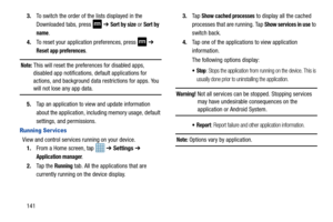 Page 1481413.
To switch the order of the lists displayed in the 
Downloaded tabs, press   ➔  
Sort by size or Sort by 
name
.
4. To reset your application preferences, press   ➔  
Reset app preferences.
Note: This will reset the preferences for disabled apps, 
disabled app notifications, default applications for 
actions, and background data  restrictions for apps. You 
will not lose any app data.
5. Tap an application to view and update information 
about the application, including memory usage, default...