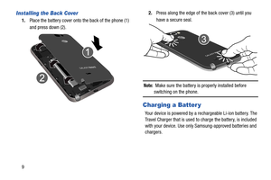 Page 169
Installing the Back Cover
1.Place the battery cover onto the back of the phone (1) 
and press down (2). 2.
Press along the edge of the back cover (3) until you 
have a secure seal.
Note:  Make sure the battery is properly installed before 
switching on the phone.
Charging a Batter y
Your device is powered by a rechargeable Li-ion battery. The 
Travel Charger that is used to  charge the battery, is included 
with your device. Use only Samsung-approved batteries and 
chargers.  