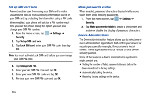 Page 152145
Set up SIM card lock
Prevent another user from using your SIM card to make 
unauthorized calls or from accessing information stored on 
your SIM card by protecting th e information using a PIN code.
When enabled, your phone will ask for a PIN number each 
time you use the phone. Usi ng this option you can also 
change your SIM PIN number.
1. From the Home screen, tap    ➔ 
Settings ➔ 
Security.
2. Ta p  
Set up SIM card lock.
3. Ta p  
Lock SIM card, enter your SIM PIN code, then tap 
OK.
Note: You...