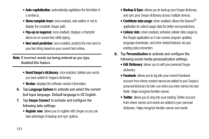 Page 158151
 Auto-capitalization: automatically capitalizes the first letter of 
a sentence.
: once enabled, sets wether or not to 
display the complete Swype path.
 Pop-up on keypress: once enabled, displays a character 
above an on-screen key while typing.
 Next word prediction: once enabled, predicts the next word in 
your text string based on your current text entries.
Note: If incorrect words are being entered as you type, disabled this feature.
 Reset Swype’s dictionary: once enabled, deletes any words...
