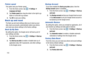 Page 160153
Pointer speed
This option sets your Pointer speed.1. From the Home screen, tap    ➔ 
Settings ➔ 
Language and input.
2. Ta p  
Pointer speed then drag the slider to the right to go 
faster or to the left to go slower.
3. Ta p  
OK to save your setting.
Back up and reset
The Back up and reset settings allow you to back up your 
data, back up accounts, automa tically restore your phone, 
and reset your phone settings to the factory settings.
Back Up My Data
By setting this option, the Google server...