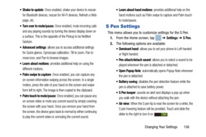 Page 163Changing Your Settings       156
 Shake to update: Once enabled, shake your device to rescan 
for Bluetooth devices, rescan for Wi-Fi devices, Refresh a Web 
page, etc.
 Turn over to mute/pause: Once enabled, mute incoming calls 
and any playing sounds by turning the device display down on 
a surface. This is the opposite of the Pickup to be Notified 
Gesture.
 Advanced settings: allows you to access additional settings 
for Quick glance, Gyroscope calibration, Tilt to zoom, Pan to 
move icon, and Pan to...